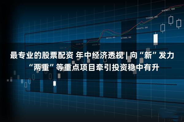 最专业的股票配资 年中经济透视 | 向“新”发力 “两重”等重点项目牵引投资稳中有升