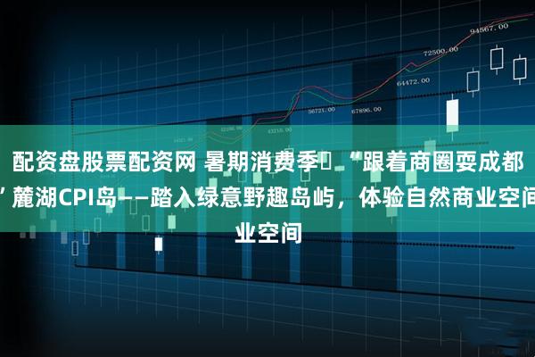 配资盘股票配资网 暑期消费季㉛“跟着商圈耍成都”麓湖CPI岛——踏入绿意野趣岛屿，体验自然商业空间