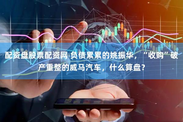 配资盘股票配资网 负债累累的姚振华，“收购”破产重整的威马汽车，什么算盘？