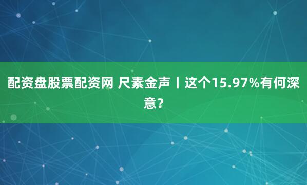 配资盘股票配资网 尺素金声丨这个15.97%有何深意？