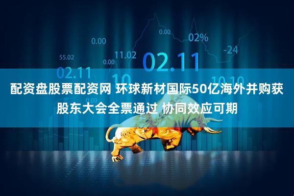 配资盘股票配资网 环球新材国际50亿海外并购获股东大会全票通过 协同效应可期