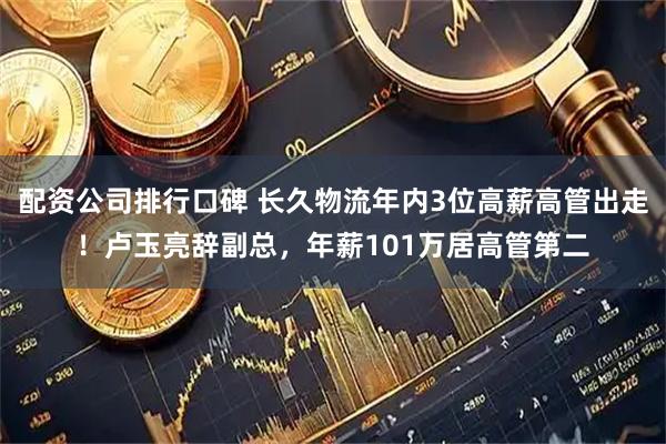 配资公司排行口碑 长久物流年内3位高薪高管出走！卢玉亮辞副总，年薪101万居高管第二