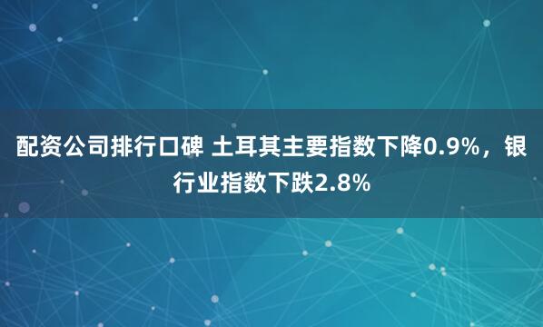 配资公司排行口碑 土耳其主要指数下降0.9%，银行业指数下跌2.8%