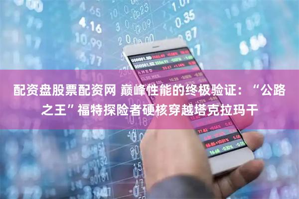 配资盘股票配资网 巅峰性能的终极验证：“公路之王”福特探险者硬核穿越塔克拉玛干