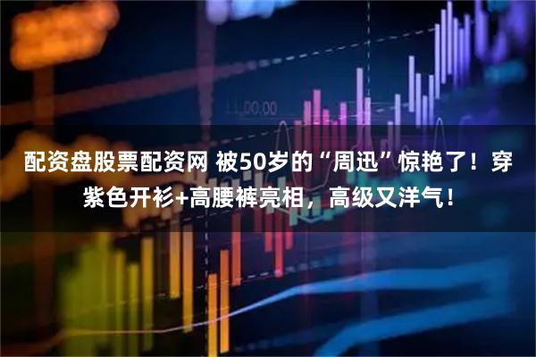 配资盘股票配资网 被50岁的“周迅”惊艳了！穿紫色开衫+高腰裤亮相，高级又洋气！