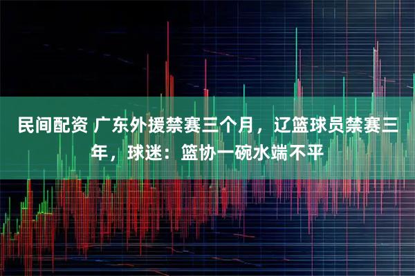 民间配资 广东外援禁赛三个月，辽篮球员禁赛三年，球迷：篮协一碗水端不平