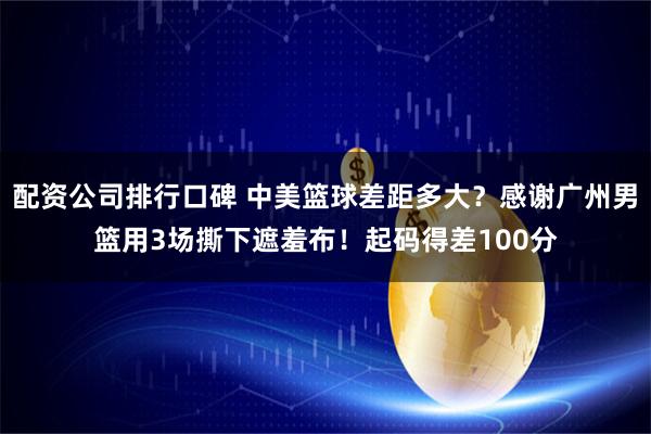 配资公司排行口碑 中美篮球差距多大？感谢广州男篮用3场撕下遮羞布！起码得差100分