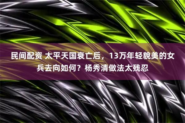 民间配资 太平天国衰亡后，13万年轻貌美的女兵去向如何？杨秀清做法太残忍