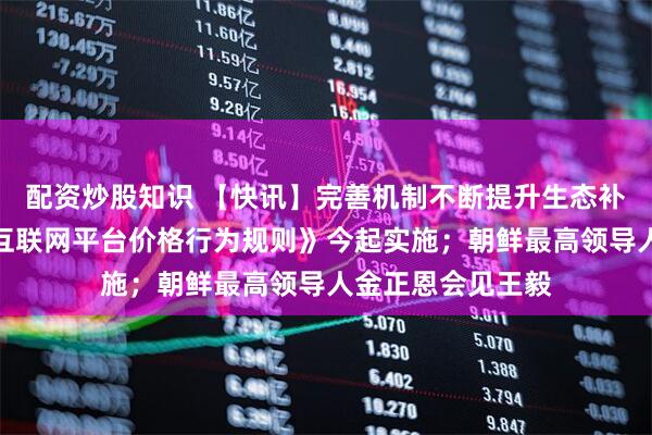 配资炒股知识 【快讯】完善机制不断提升生态补偿综合效能；《互联网平台价格行为规则》今起实施；朝鲜最高领导人金正恩会见王毅